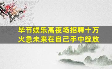 毕节娱乐高夜场招聘十万火急未来在自己手中绽放